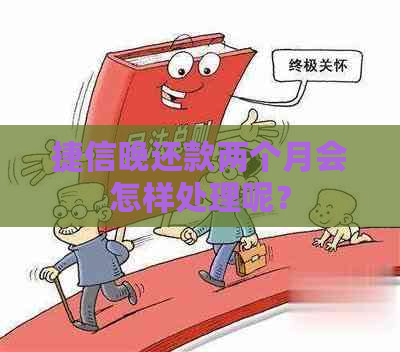 捷信晚还款两个月会怎样处理呢？