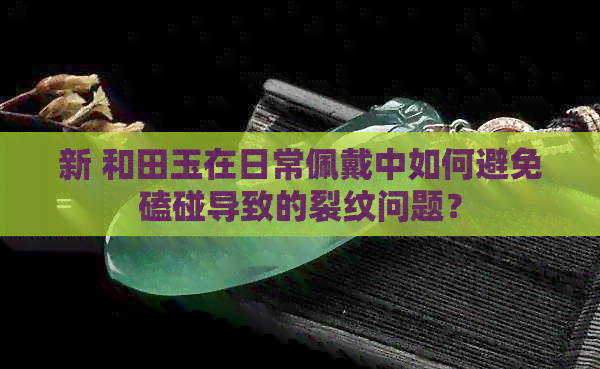 新 和田玉在日常佩戴中如何避免磕碰导致的裂纹问题？