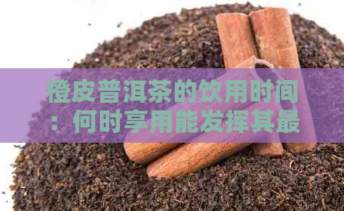 橙皮普洱茶的饮用时间：何时享用能发挥其更大效用？