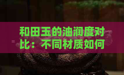 和田玉的油润度对比：不同材质如何影响其光泽？