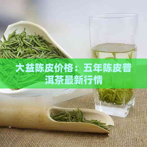 大益陈皮价格：五年陈皮普洱茶最新行情