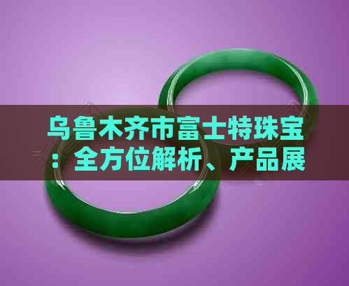 乌鲁木齐市富士特珠宝：全方位解析、产品展示与购买指南