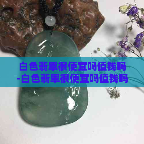 白色翡翠很便宜吗值钱吗-白色翡翠很便宜吗值钱吗图片