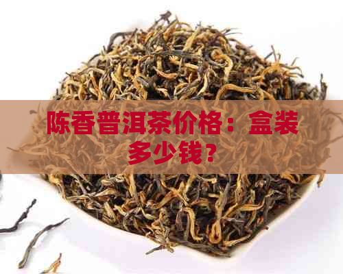 陈香普洱茶价格：盒装多少钱？