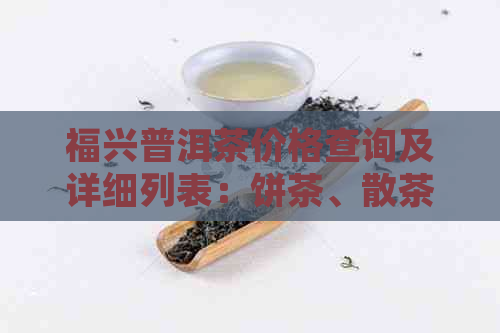 福兴普洱茶价格查询及详细列表：饼茶、散茶等，今日特价！