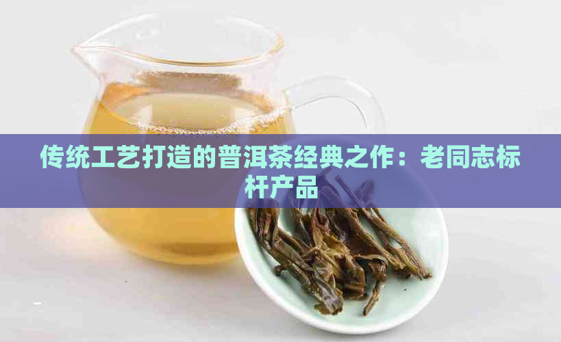 传统工艺打造的普洱茶经典之作：老同志标杆产品