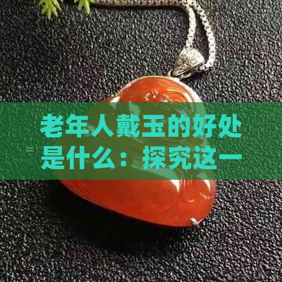 老年人戴玉的好处是什么：探究这一传统信仰的价值与意义