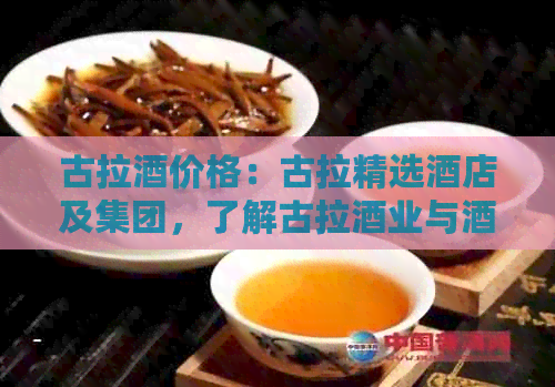 古拉酒价格：古拉精选酒店及集团，了解古拉酒业与酒歌文化。