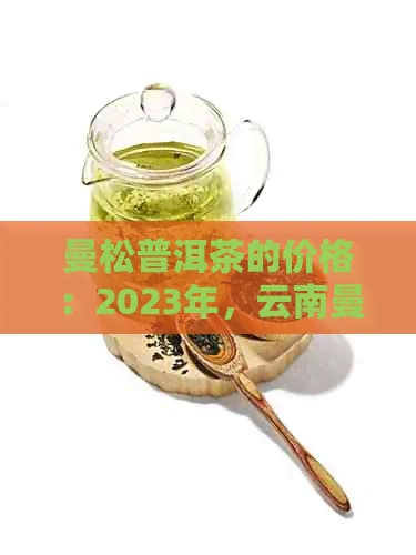 曼松普洱茶的价格：2023年，云南曼松普洱茶生茶多少钱一斤？