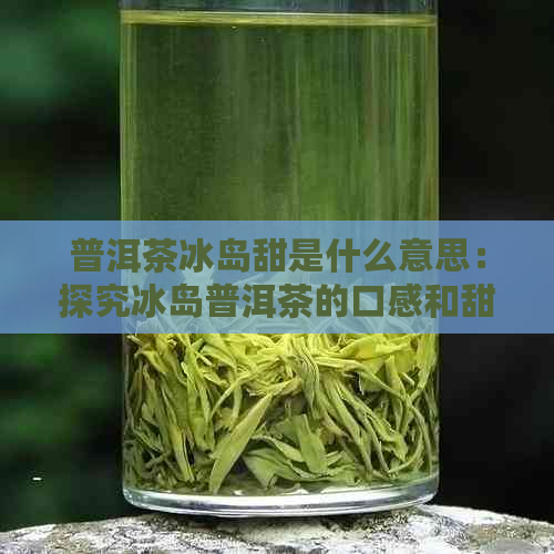 普洱茶冰岛甜是什么意思：探究冰岛普洱茶的口感和甜度