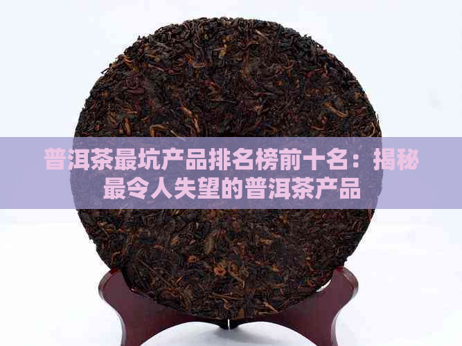 普洱茶最坑产品排名榜前十名：揭秘最令人失望的普洱茶产品