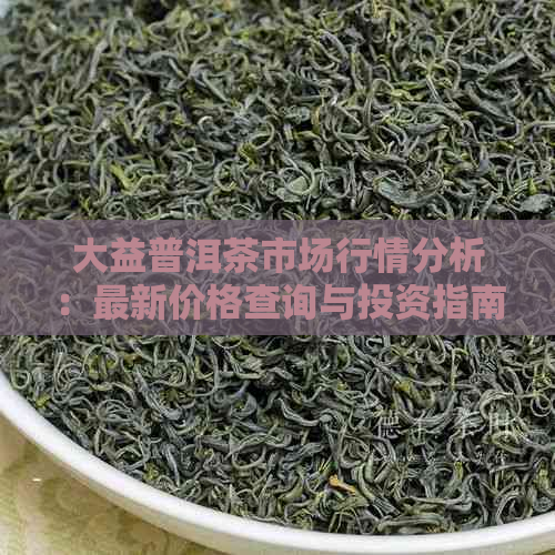 大益普洱茶市场行情分析：最新价格查询与投资指南