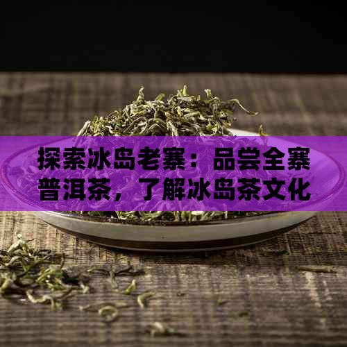 探索冰岛老寨：品尝全寨普洱茶，了解冰岛茶文化与制作工艺