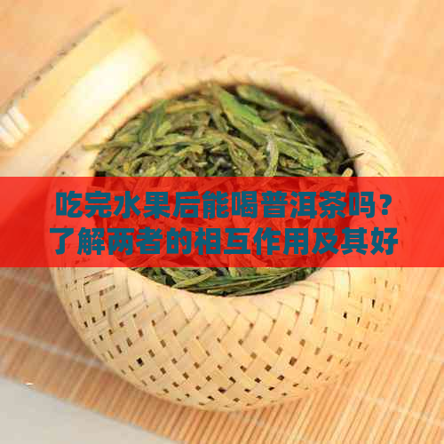 吃完水果后能喝普洱茶吗？了解两者的相互作用及其好处和注意事项