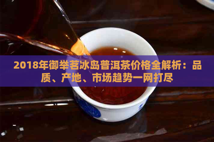 2018年御举茗冰岛普洱茶价格全解析：品质、产地、市场趋势一网打尽