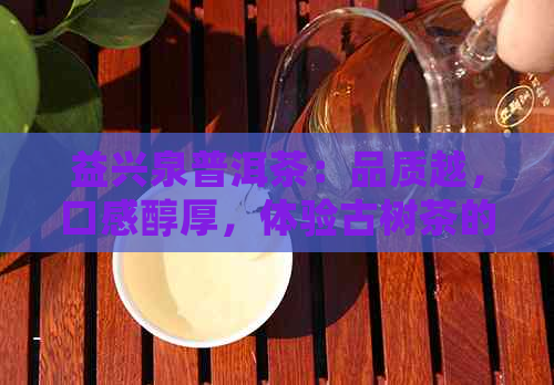 益兴泉普洱茶：品质越，口感醇厚，体验古树茶的魅力与滋味