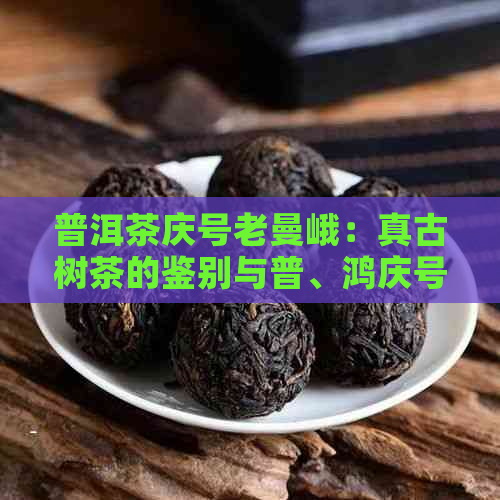 普洱茶庆号老曼峨：真古树茶的鉴别与普、鸿庆号的对比