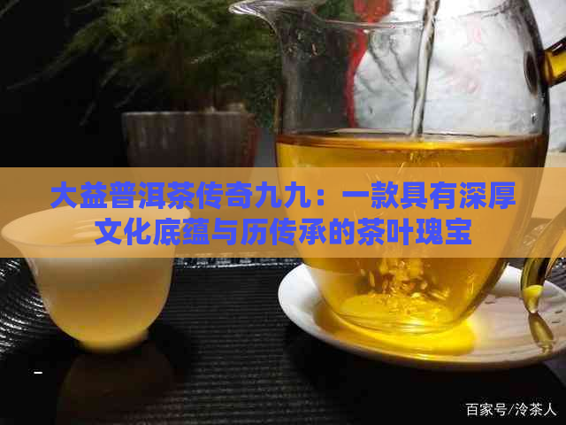 大益普洱茶传奇九九：一款具有深厚文化底蕴与历传承的茶叶瑰宝