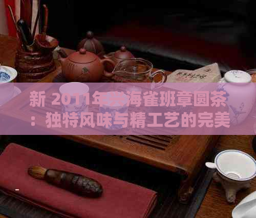 新 2011年兴海雀班章圆茶：独特风味与精工艺的完美结合