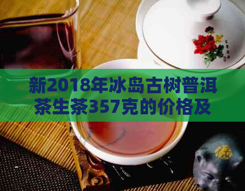 新2018年冰岛古树普洱茶生茶357克的价格及购买渠道分析