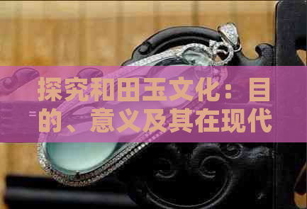 探究和田玉文化：目的、意义及其在现代社会的价值与影响