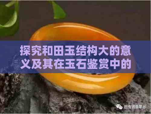 探究和田玉结构大的意义及其在玉石鉴赏中的重要性