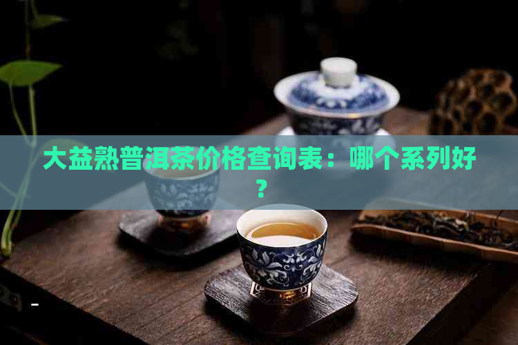 大益熟普洱茶价格查询表：哪个系列好？