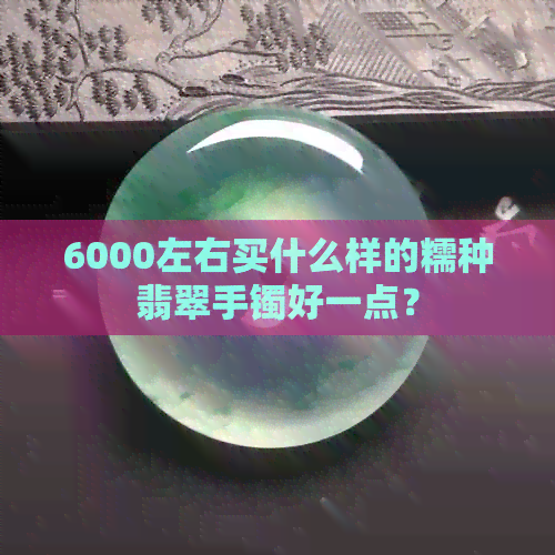 6000左右买什么样的糯种翡翠手镯好一点？