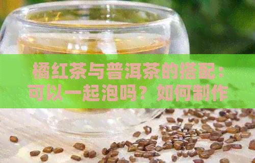 橘红茶与普洱茶的搭配：可以一起泡吗？如何制作？