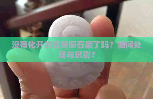 没有化开的翡翠原石废了吗？如何处理与识别？