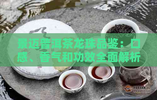 景迈普洱茶龙珠品鉴：口感、香气和功效全面解析，看看是否适合你？