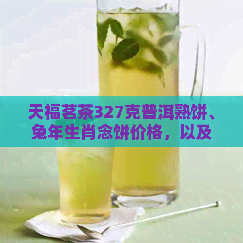 天福茗茶327克普洱熟饼、兔年生肖念饼价格，以及昔归和生茶的价格