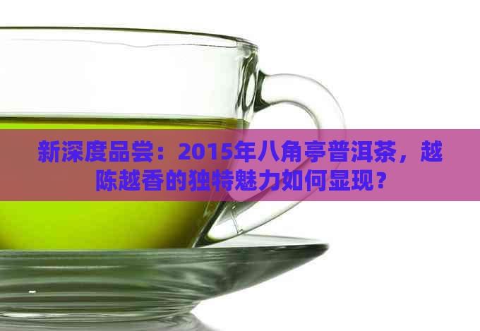 新深度品尝：2015年八角亭普洱茶，越陈越香的独特魅力如何显现？