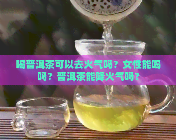 喝普洱茶可以去火气吗？女性能喝吗？普洱茶能降火气吗？