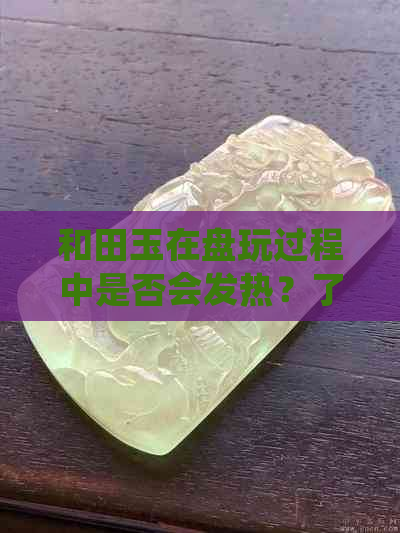 和田玉在盘玩过程中是否会发热？了解原因及注意事项，确保安全使用和田玉