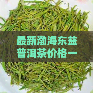 最新渤海东益普洱茶价格一览表，全方位解析市场动态与消费者趋势