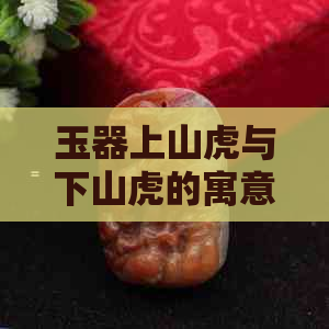 玉器上山虎与下山虎的寓意：象征、区别与含义