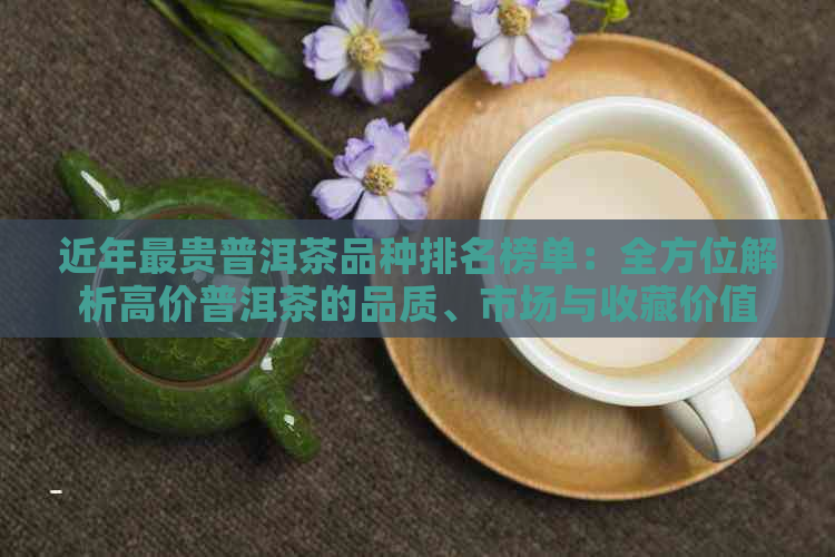 近年最贵普洱茶品种排名榜单：全方位解析高价普洱茶的品质、市场与收藏价值