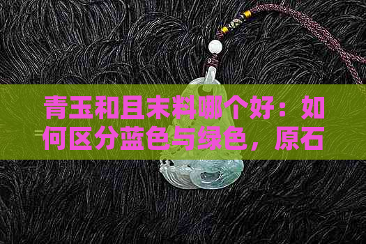 青玉和且末料哪个好：如何区分蓝色与绿色，原石带糖色是否更优？