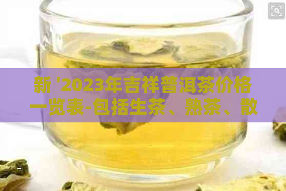 新 '2023年吉祥普洱茶价格一览表-包括生茶、熟茶、散茶和饼茶'