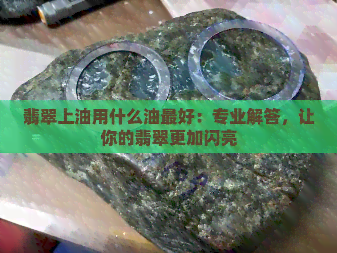 翡翠上油用什么油更好：专业解答，让你的翡翠更加闪亮