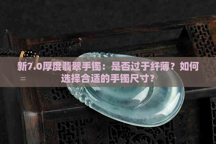 新7.0厚度翡翠手镯：是否过于纤薄？如何选择合适的手镯尺寸？