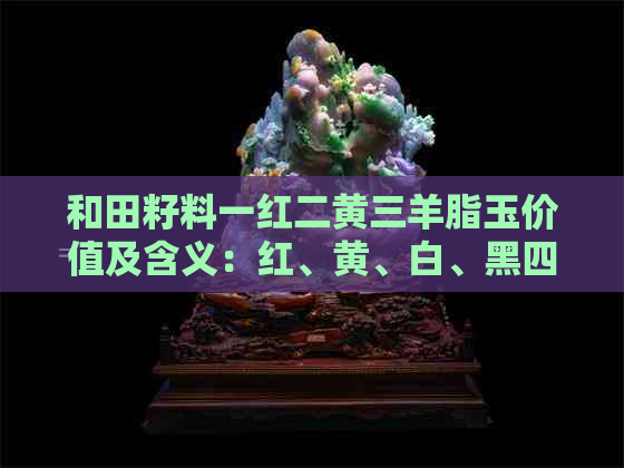 和田籽料一红二黄三羊脂玉价值及含义：红、黄、白、黑四色和田玉的特色解读