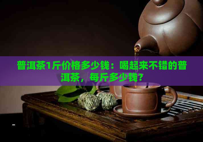 普洱茶1斤价格多少钱：喝起来不错的普洱茶，每斤多少钱？