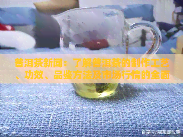 普洱茶新闻：了解普洱茶的制作工艺、功效、品鉴方法及市场行情的全面指南