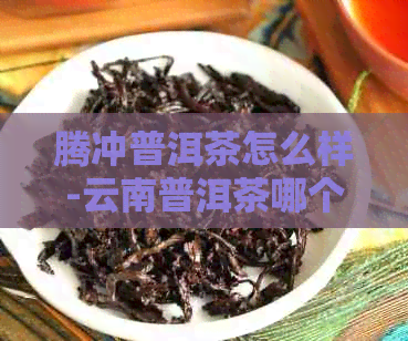 腾冲普洱茶怎么样-云南普洱茶哪个地方的茶