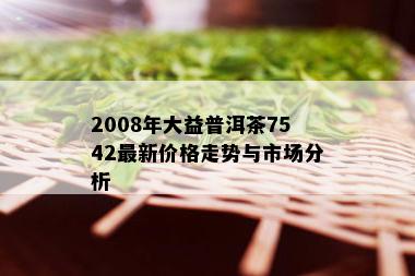 全面解析大益普洱茶2008年7542,包括价格、品质和收藏价值等相关信息