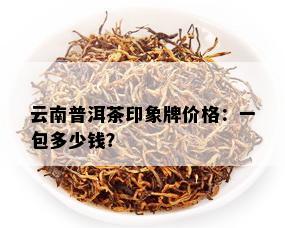 '印象普洱茶生饼价格云南，瑧印象普洱茶多少钱一包？'