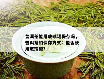 玻璃茶罐放普洱茶好不好：普洱茶是否适合放入玻璃茶罐保存？