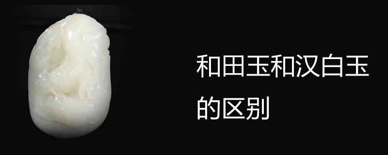 汉白玉与和田玉有何区别？如何辨别它们的不同？